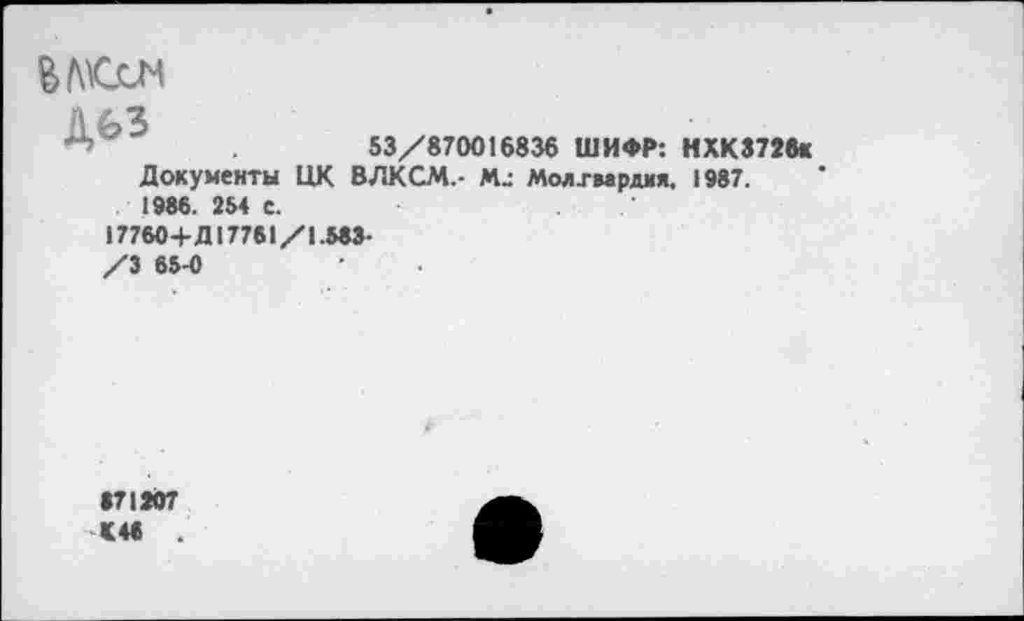 ﻿
дьз	53/870016836 ШИФР: НХК3726к
Документы ЦК ВЛКСМ.- Mj Молхмрдия, 1987. 1986. 254 с.
177604-Д 17761/1.583-
/3 65-0
871207 <48 .